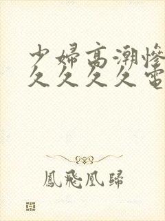 少妇高潮惨叫久久久久久电影