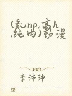 (乱np,高h,纯肉)动漫