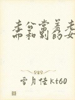 老公当着老婆的面和别的女人很亲密