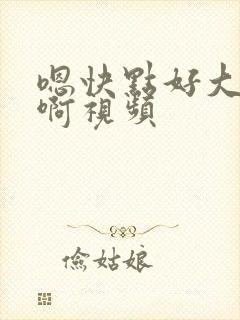 嗯快点好大好爽啊视频