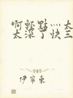 啊轻点灬太粗嗯太深了快三h