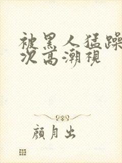 被黑人猛躁10次高潮视