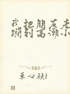 我把朋友老婆蹂躏到高潮小说