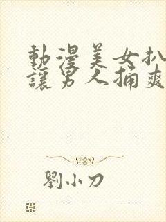 动漫美女扒开腿让男人捅爽软件