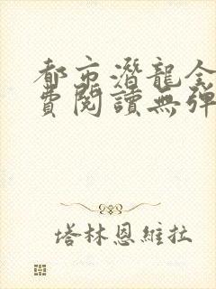 都市潜龙全文免费阅读无弹窗