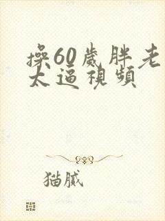 操60岁胖老太太逼视频