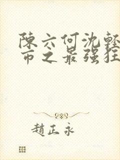 陈六何沈轻舞都市之最强狂兵