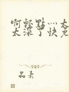 啊轻点灬太粗嗯太深了快免费视频