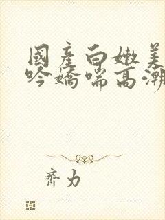 国产白嫩美女呻吟娇喘高潮