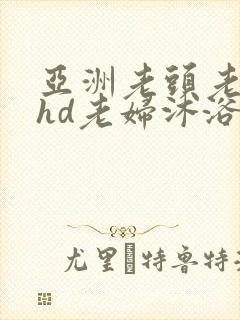亚洲老头老太性hd老妇沐浴