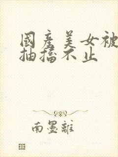 国产美女被爆插抽搐不止