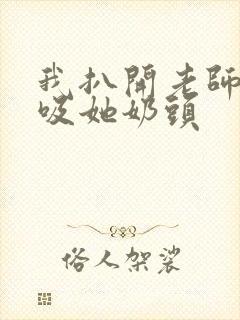 我扒开老师内衣吸她奶头