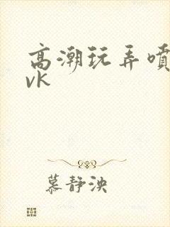 高潮玩弄喷水丨vk