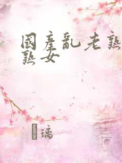 国产乱老熟女老熟女