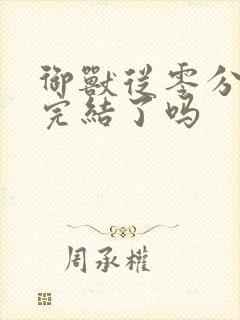 御兽从零分开始完结了吗