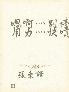 嗯啊灬别停啊灬用力灬快喷水软件