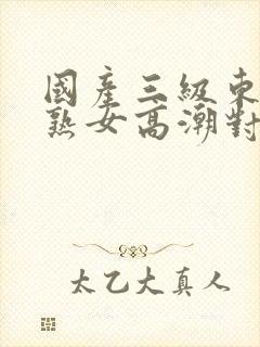 国产三级东北老熟女高潮对白