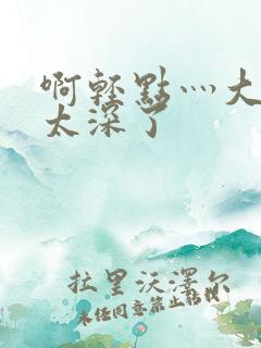 啊轻点灬大粗嗯太深了