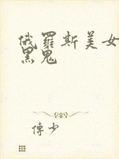 俄罗斯美女大战黑鬼