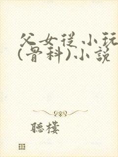 父女从小玩到大(骨科)小说