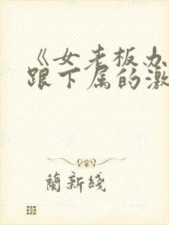 《女老板办公室跟下属的激情》