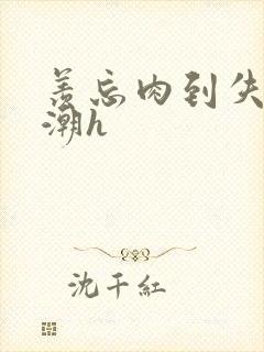 羡忘肉到失禁高潮h