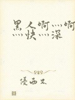 黑人啊灬啊灬啊灬快灬深