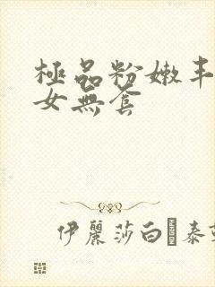 极品粉嫩丰满美女无套