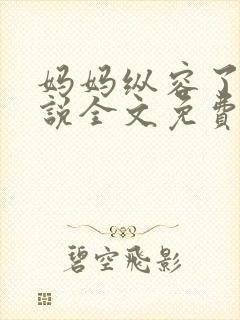 妈妈纵容了我小说全文免费阅读最新章节