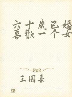 六十岁已婚男人喜欢一个女人有哪些表现