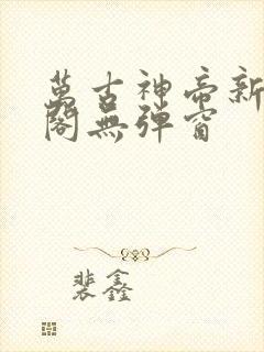 万古神帝新笔趣阁无弹窗