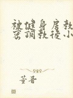 被健身房教练私密调教后小说