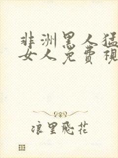 非洲黑人猛躁进女人免费视频