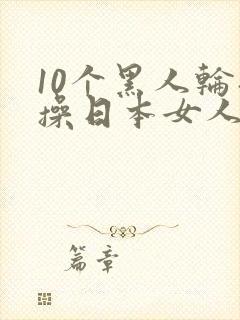 10个黑人轮流操日本女人视频