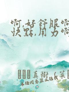 啊,好舒服啊,快点,用力啊