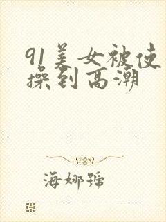 91美女被使劲操到高潮