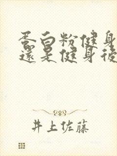 蛋白粉健身前喝还是健身后喝