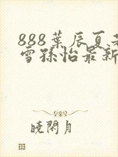 888叶辰夏若雪孙怡最新章节八一