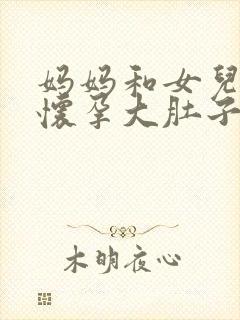 妈妈和女儿一起怀孕大肚子小说免费阅读