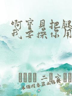 啊宝贝把腿打开我要操你用力