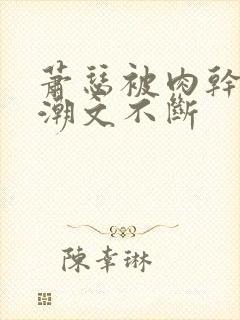 萧瑟被肉干高h潮文不断