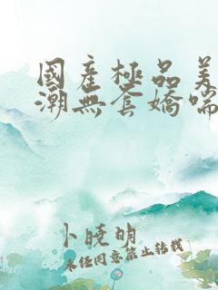 国产极品美女高潮无套娇喘