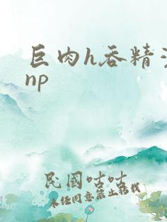 巨肉h吞精灌尿np