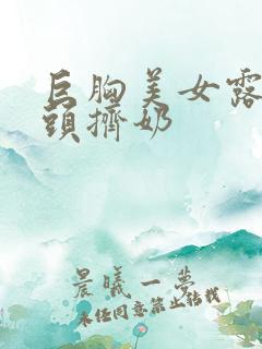 巨胸美女露双乳头挤奶