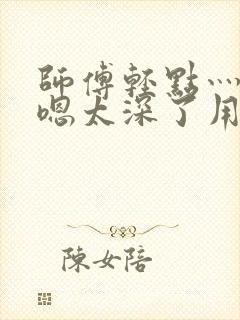 师傅轻点灬太粗嗯太深了用