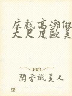 床戏高潮做进去大尺度欧美