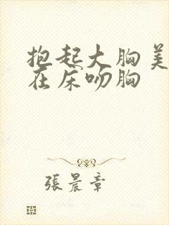 抱起大胸美女扔在床吻胸