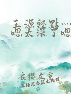 王源轻点灬太粗嗯太深了嗯啊