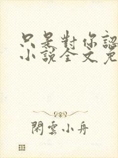 只是对你认了真小说全文免费阅读