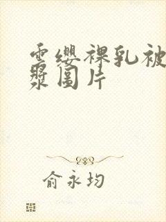 云缨裸乳被爆白浆图片